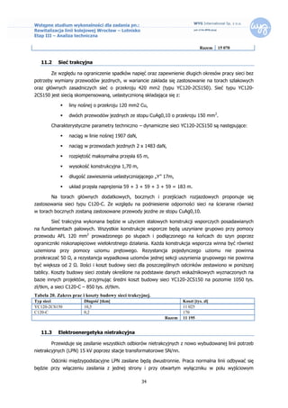 Wstępne studium wykonalności dla zadania pn.:
Rewitalizacja linii kolejowej Wrocław – Lotnisko
Etap III – Analiza techniczna

                                                                              Razem    15 070


   11.2    Sieć trakcyjna

        Ze względu na ograniczenie spadków napięć oraz zapewnienie długich okresów pracy sieci bez
potrzeby wymiany przewodów jezdnych, w wariancie zakłada się zastosowanie na torach szlakowych
oraz głównych zasadniczych sieć o przekroju 420 mm2 (typu YC120-2CS150). Sieć typu YC120-
2CS150 jest siecią skompensowaną, uelastycznioną składająca się z:

               liny nośnej o przekroju 120 mm2 Cu,

               dwóch przewodów jezdnych ze stopu CuAg0,10 o przekroju 150 mm 2.

        Charakterystyczne parametry techniczno – dynamiczne sieci YC120-2CS150 są następujące:

               naciąg w linie nośnej 1907 daN,

               naciąg w przewodach jezdnych 2 x 1483 daN,

               rozpiętość maksymalna przęsła 65 m,

               wysokość konstrukcyjna 1,70 m,

               długość zawieszenia uelastyczniającego „Y” 17m,

               układ przęsła naprężenia 59 + 3 + 59 + 3 + 59 = 183 m.

        Na torach głównych dodatkowych, bocznych i przejściach rozjazdowych proponuje się
zastosowania sieci typu C120-C. Ze względu na podniesienie odporności sieci na ścieranie również
w torach bocznych zostaną zastosowane przewody jezdne ze stopu CuAg0,10.

        Sieć trakcyjna wykonana będzie w użyciem stalowych konstrukcji wsporczych posadawianych
na fundamentach palowych. Wszystkie konstrukcje wsporcze będą uszyniane grupowo przy pomocy
przewodu AFL 120 mm2 prowadzonego po słupach i podłączonego na końcach do szyn poprzez
ograniczniki niskonapięciowe wielokrotnego działania. Każda konstrukcja wsporcza winna być również
uziemiona przy pomocy uziomu prętowego. Rezystancja pojedynczego uziomu nie powinna
przekraczać 50 Ω, a rezystancja wypadkowa uziomów jednej sekcji uszynienia grupowego nie powinna
być większa od 2 Ω. Ilości i koszt budowy sieci dla poszczególnych odcinków zestawiono w poniższej
tablicy. Koszty budowy sieci zostały określone na podstawie danych wskaźnikowych wyznaczonych na
bazie innych projektów, przyjmując średni koszt budowy sieci YC120-2CS150 na poziomie 1050 tys.
zł/tkm, a sieci C120-C – 850 tys. zł/tkm.
Tabela 20. Zakres prac i koszty budowy sieci trakcyjnej.
Typ sieci              Długość [tkm]                                 Koszt [tys. zł]
YC120-2CS150           10,5                                          11 025
C120-C                 0,2                                           170
                                                           Razem     11 195


   11.3    Elektroenergetyka nietrakcyjna

        Przewiduje się zasilanie wszystkich odbiorów nietrakcyjnych z nowo wybudowanej linii potrzeb
nietrakcyjnych (LPN) 15 kV poprzez stacje transformatorowe SN/nn.

        Odcinki międzypodstacyjne LPN zasilane będą dwustronnie. Praca normalna linii odbywać się
będzie przy włączeniu zasilania z jednej strony i przy otwartym wyłączniku w polu wyjściowym

                                                   34
 