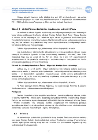 Wstępne studium wykonalności dla zadania pn.:
Rewitalizacja linii kolejowej Wrocław – Lotnisko
Etap III – Analiza techniczna


           Opisane powyżej fragmenty torów składają się z szyn 60E1 przytwierdzonych – za pomocą
przytwierdzeń sprężystych SB3 i SB4 oraz przytwierdzeń typu K – do podkładów strunobetonowych
PS94 i INBK7. „Drabina torowa” spoczywa na 35 cm warstwie podsypki tłuczniowej.



Odcinek 2 – od stacji Wrocław Zachodni do skrzyżowania z ul. Żwirki i Wigury

           W wariancie 1 zakłada się pełną modernizację toru kolejowego dawnej bocznicy kolejowej do
koszar lotniska wojskowego Strachowice od stacji Wrocław Zachodni do ul. Żwirki i Wigury. Bocznica
ta odchodzi od linii kolejowej nr 274. Zakłada się wjazd na ten tor jedynie od strony Wałbrzycha.
Powoduje to konieczność zmiany kierunku jazdy. Stąd konieczność nowego usytuowania peronów na
stacji Wrocław Zachodni. Po przekroczeniu ulicy Żwirki i Wigury zakłada się budowę nowego odcinka
linii kolejowej do Nowego Portu Lotniczego.

           Zakłada się przystosowanie tego jednotorowego odcinka do prędkości 80 km/h.

           Jest to jednotorowy odcinek bardzo zdewastowany w wyniku prowadzenia różnego rodzaju
inwestycji budowlanych (głównie budowy Autostradowej Obwodnicy Wrocławia) oraz braku
eksploatacji tego toru od ponad 20 lat. Tor ten składa się z szyn S49 przytwierdzonych
przytwierdzeniem K do podkładów drewnianych i strunobetonowych i usytuowanych na bardzo
zanieczyszczonej podsypce żwirowej i tłuczniowej.

Odcinek 3 – od skrzyżowania z ul. Żwirki i Wigury do Nowego Portu Lotniczego

           Zakłada się, że od ul. Żwirki i Wigury jednotorowa linia kolejowa zostanie skierowana
w kierunku zachodnim, a następnie wzdłuż południowej i zachodniej granicy lasu okalającego teren
lotniska    –    w   bezpośrednim   sąsiedztwie   nowobudowanego      osiedla   domów   jednorodzinnych
w Krzeptowie – tak, by tor został doprowadzony na północną stronę pasa startowego, w pobliże
nowego terminala pasażerskiego.

           Zakłada się przystosowanie tego jednotorowego odcinka do prędkości 80 km/h.

           W Porcie Lotniczym imienia Mikołaja Kopernika, na wprost nowego Terminala 2, zostanie
zlokalizowana stacja czołowa z dwoma torami kolejowymi.

Powiązania

           Wariant 1 umożliwia przede wszystkim bezpośrednie i naturalne połączenie kolejowe lotniska
w kierunku Wałbrzycha i Jeleniej Góry. Zasadniczą cechą obsługi lotniska od strony stacji Wrocław
Zachodni jest umożliwienie wykorzystania dwóch śródmiejskich dworców kolejowych: Wrocław Główny
i Wrocław Świebodzki. Taka lokalizacja punktów początkowych linii lotniskowej powoduje
bezproblemowy dojazd do nich komunikacją zbiorową nie tylko z każdego punktu miasta Wrocławia,
ale również z większości miast metropolii i regionu dolnośląskiego.


   1.2          Wariant 2

           W wariancie tym przewidziano połączenie od stacji Wrocław Świebodzki (Wrocław Główny)
przez stację Wrocław Zachodni do niewielkiej stacji czołowej Wrocław Port Lotniczy. W wariancie tym
założono wykorzystanie obecnej stacji Wrocław Zachodni oraz dobudowanie fragmentu łącznicy
w obrębie stacji Wrocław Zachodni.


                                                    3
 