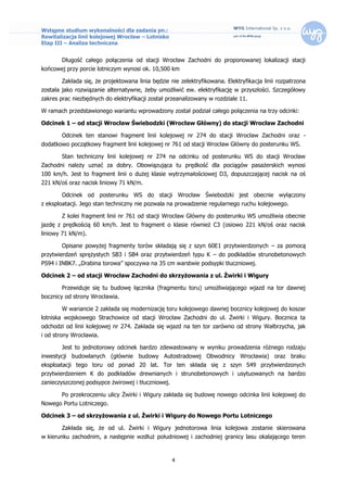 Wstępne studium wykonalności dla zadania pn.:
Rewitalizacja linii kolejowej Wrocław – Lotnisko
Etap III – Analiza techniczna


        Długość całego połączenia od stacji Wrocław Zachodni do proponowanej lokalizacji stacji
końcowej przy porcie lotniczym wynosi ok. 10,500 km

        Zakłada się, że projektowana linia będzie nie zelektryfikowana. Elektryfikacja linii rozpatrzona
została jako rozwiązanie alternatywne, żeby umożliwić ew. elektryfikację w przyszłości. Szczegółowy
zakres prac niezbędnych do elektryfikacji został przeanalizowany w rozdziale 11.

W ramach przedstawionego wariantu wprowadzony został podział całego połączenia na trzy odcinki:

Odcinek 1 – od stacji Wrocław Świebodzki (Wrocław Główny) do stacji Wrocław Zachodni

        Odcinek ten stanowi fragment linii kolejowej nr 274 do stacji Wrocław Zachodni oraz -
dodatkowo początkowy fragment linii kolejowej nr 761 od stacji Wrocław Główny do posterunku WS.

        Stan techniczny linii kolejowej nr 274 na odcinku od posterunku WS do stacji Wrocław
Zachodni należy uznać za dobry. Obowiązująca tu prędkość dla pociągów pasażerskich wynosi
100 km/h. Jest to fragment linii o dużej klasie wytrzymałościowej D3, dopuszczającej nacisk na oś
221 kN/oś oraz nacisk liniowy 71 kN/m.

        Odcinek od posterunku WS do stacji Wrocław Świebodzki jest obecnie wyłączony
z eksploatacji. Jego stan techniczny nie pozwala na prowadzenie regularnego ruchu kolejowego.

        Z kolei fragment linii nr 761 od stacji Wrocław Główny do posterunku WS umożliwia obecnie
jazdę z prędkością 60 km/h. Jest to fragment o klasie również C3 (osiowo 221 kN/oś oraz nacisk
liniowy 71 kN/m).

        Opisane powyżej fragmenty torów składają się z szyn 60E1 przytwierdzonych – za pomocą
przytwierdzeń sprężystych SB3 i SB4 oraz przytwierdzeń typu K – do podkładów strunobetonowych
PS94 i INBK7. „Drabina torowa” spoczywa na 35 cm warstwie podsypki tłuczniowej.

Odcinek 2 – od stacji Wrocław Zachodni do skrzyżowania z ul. Żwirki i Wigury

        Przewiduje się tu budowę łącznika (fragmentu toru) umożliwiającego wjazd na tor dawnej
bocznicy od strony Wrocławia.

        W wariancie 2 zakłada się modernizację toru kolejowego dawnej bocznicy kolejowej do koszar
lotniska wojskowego Strachowice od stacji Wrocław Zachodni do ul. Żwirki i Wigury. Bocznica ta
odchodzi od linii kolejowej nr 274. Zakłada się wjazd na ten tor zarówno od strony Wałbrzycha, jak
i od strony Wrocławia.

        Jest to jednotorowy odcinek bardzo zdewastowany w wyniku prowadzenia różnego rodzaju
inwestycji budowlanych (głównie budowy Autostradowej Obwodnicy Wrocławia) oraz braku
eksploatacji tego toru od ponad 20 lat. Tor ten składa się z szyn S49 przytwierdzonych
przytwierdzeniem K do podkładów drewnianych i strunobetonowych i usytuowanych na bardzo
zanieczyszczonej podsypce żwirowej i tłuczniowej.

        Po przekroczeniu ulicy Żwirki i Wigury zakłada się budowę nowego odcinka linii kolejowej do
Nowego Portu Lotniczego.

Odcinek 3 – od skrzyżowania z ul. Żwirki i Wigury do Nowego Portu Lotniczego

        Zakłada się, że od ul. Żwirki i Wigury jednotorowa linia kolejowa zostanie skierowana
w kierunku zachodnim, a następnie wzdłuż południowej i zachodniej granicy lasu okalającego teren



                                                    4
 