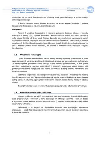 Wstępne studium wykonalności dla zadania pn.:
Rewitalizacja linii kolejowej Wrocław – Lotnisko
Etap III – Analiza techniczna


lotniska tak, by tor został doprowadzony na północną stronę pasa startowego, w pobliże nowego
terminala pasażerskiego.

         W Porcie Lotniczym imienia Mikołaja Kopernika, na wprost nowego Terminala 2, zostanie
zlokalizowana stacja czołowa z dwoma torami kolejowymi.

Powiązania

         Wariant 2 umożliwia bezpośrednie i naturalne połączenie kolejowe lotniska z kierunku
Wałbrzycha i Jeleniej Góry, a przede wszystkim z kierunku centrum miasta Wrocławia. Zasadniczą
cechą obsługi lotniska od strony stacji Wrocław Zachodni jest umożliwienie wykorzystania dwóch
śródmiejskich dworców kolejowych: Wrocław Główny i Wrocław Świebodzki. Taka lokalizacja punktów
początkowych linii lotniskowej powoduje bezproblemowy dojazd do nich komunikacją zbiorową nie
tylko z każdego punktu miasta Wrocławia, ale również z większości miast metropolii i regionu
dolnośląskiego.


   1.3      Utrudnienia realizacyjne

         Oprócz znacznego zdewastowania toru do dawnej bocznicy wojskowej przez budowę AOW na
trasie planowanych wariantów przebiegu linii kolejowych znajduje się szereg utrudnień technicznych.
Do najistotniejszych problemów należy zaliczyć trudne warunki gruntowo-wodne, w tym przede
wszystkim występowanie gruntów wodonośnych i spoistych, stosunkowo wysoki poziom wód
gruntowych oraz licznie występujące cieki wodne, co wymusza budowę systemu odwodnienia oraz
licznych przepustów.

         Dodatkową uciążliwością jest występowanie dużego lasu liściastego i mieszanego na znacznej
długości przebiegu trasy linii. Wymusza to konieczność wyrębu znacznej ilości drzew, które stanowią
otulinę lotniska i naturalną zaporę przed emitowanym hałasem. Lesiste tereny należą do obszaru
lotniska.

         Znaczną trudnością będzie również wykup znacznej części gruntów od właścicieli prywatnych.


   1.4      Przebieg w rejonie Portu Lotniczego

         Istotnym problemem jest wybór doprowadzenia trasy kolei lotniskowej do stacji zlokalizowanej
przed projektowanym Terminalem 2 Portu Lotniczego im. Mikołaja Kopernika. Teren ten będzie
w najbliższym okresie podlegał istotnym przekształceniom (i związaną z nią zmianą koncepcji obsługi
obszaru Portu Lotniczego).

         Preferowany – ze względu na usytuowanie terminala oraz występujące ograniczenia
lokalizacyjne – układ stacji czołowej przy nowym terminalu powinien przyjąć charakter kierunkowy
w osi zachód – wschód.




                                                   5
 