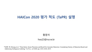 HAICon 2020 평가 척도 (TaPR) 설명
황원석
hws23@nsr.re.kr
*TaPR: W.-Hwang et al. “Time-Series Aware Precision and Recall for Anomaly Detection: Considering Variety of Detection Result and
Addressing Ambiguous Labeling,” In Proc. of CIKM, pp. 2241-2244, 2019.
 