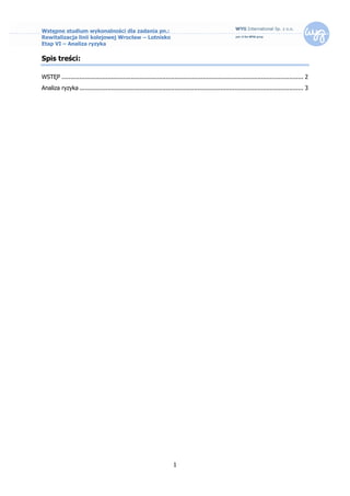 Wstępne studium wykonalności dla zadania pn.:
Rewitalizacja linii kolejowej Wrocław – Lotnisko
Etap VI – Analiza ryzyka

Spis treści:

WSTĘP ......................................................................................................................................... 2
Analiza ryzyka ............................................................................................................................... 3




                                                                       1
 