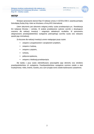 Wstępne studium wykonalności dla zadania pn.:
Rewitalizacja linii kolejowej Wrocław – Lotnisko
Etap VI – Analiza ryzyka

WSTĘP

       Niniejsze opracowanie stanowi Etap VI realizacji umowy nr IZ/3531/109/11 zawartej pomiędzy
Dolnośląską Służbą Dróg i Kolei we Wrocławiu a firmą WYG International.

       Celem dokumentu jest dokonanie wstępnej analizy ryzyka przedsięwzięcia pn.: Rewitalizacja
linii kolejowej Wrocław – Lotnisko. W analizie przedstawiono wybrane czynniki o decydującym
znaczeniu   dla    realizacji   inwestycji   i   osiągnięcia   zakładanych   rezultatów.   W   opracowaniu
zdiagnozowano prawdopodobieństwo wystąpienia potencjalnego czynnika ryzyka oraz wskazano
sposób jego minimalizacji.

       Za kluczowe dla realizacji inwestycji uznano następujące grupy ryzyka:

                 związane z przygotowaniem i zarządzaniem projektem,

                 związane z budową,

                 związane z popytem,

                 rynkowe,

                 polityczno-społeczne,

                 związane z lokalizacją przedsięwzięcia.

       Dla każdej z grup ryzyka zidentyfikowano poszczególne jego elementy oraz określono
prawdopodobieństwo ich wystąpienia. Prawdopodobieństwo wystąpienia ocenione zostało w skali
trzystopniowej: niskie, średnie, wysokie, przy czym przyjęta ocena została każdorazowo uzasadniona.




                                                       2
 