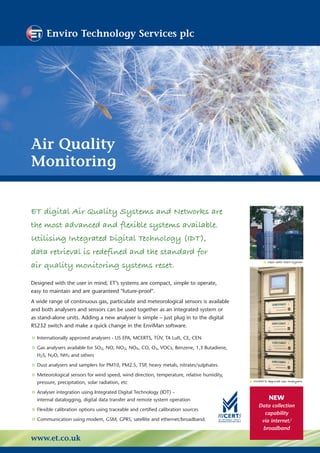 Enviro Technology Services plc




Air Quality
Monitoring


ET digital Air Quality Systems and Networks are
the most advanced and flexible systems available.
Utilising Integrated Digital Technology (IDT),
data retrieval is redefined and the standard for
air quality monitoring systems reset.
                                                                                                   Open-path AQM System




Designed with the user in mind, ET’s systems are compact, simple to operate,
easy to maintain and are guaranteed "future-proof".
A wide range of continuous gas, particulate and meteorological sensors is available
and both analysers and sensors can be used together as an integrated system or
as stand-alone units. Adding a new analyser is simple – just plug in to the digital
RS232 switch and make a quick change in the EnviMan software.

• Internationally approved analysers - US EPA, MCERTS, TÜV, TA Luft, CE, CEN
• Gas analysers available for SO , NO, NO , NO , CO, O , VOCs, Benzene, 1,3 Butadiene,
                                 2           2    X      3

  H2S, N2O, NH3 and others

• Dust analysers and samplers for PM10, PM2.5, TSP, heavy metals, nitrates/sulphates.
• Meteorological sensors for wind speed, wind direction, temperature, relative humidity,   MCERTS Approved Gas Analysers
  pressure, precipitation, solar radiation, etc

• Analyser integration using Integrated Digital Technology (IDT) –                                  NEW
  internal datalogging, digital data transfer and remote system operation
                                                                                              Data collection
• Flexible calibration options using traceable and certified calibration sources                 capability
• Communication using modem, GSM, GPRS, satellite and ethernet/broadband.                      via internet/
                                                                                                broadband
www.et.co.uk
 