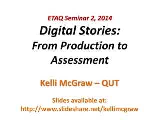 ETAQ Seminar 2, 2014
Digital Stories:
From Production to
Assessment
Kelli McGraw – QUT
Slides available at:
http://www.slideshare.net/kellimcgraw
 