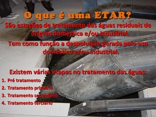 O que é uma ETAR?O que é uma ETAR?
São estações de tratamento das águas residuais deSão estações de tratamento das águas residuais de
origem doméstica e/ou industrial.origem doméstica e/ou industrial.
Tem como função a despoluição gerada pelo usoTem como função a despoluição gerada pelo uso
doméstico e/ou industrial.doméstico e/ou industrial.
Existem várias etapas no tratamento das águas:Existem várias etapas no tratamento das águas:
1.1. Pré tratamentoPré tratamento
2.2. Tratamento primárioTratamento primário
3.3. Tratamento secundárioTratamento secundário
4.4. Tratamento terciárioTratamento terciário
 