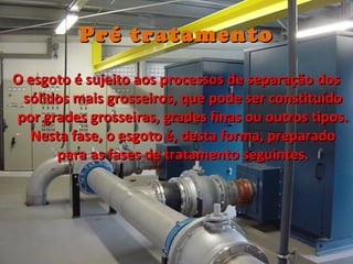 Pré tratamentoPré tratamento
O esgoto é sujeito aos processos de separação dosO esgoto é sujeito aos processos de separação dos
sólidos mais grosseiros, que pode ser constituídosólidos mais grosseiros, que pode ser constituído
por grades grosseiras, grades finas ou outros tipos.por grades grosseiras, grades finas ou outros tipos.
Nesta fase, o esgoto é, desta forma, preparadoNesta fase, o esgoto é, desta forma, preparado
para as fases de tratamento seguintes.para as fases de tratamento seguintes.
 