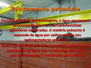 Tratamento primárioTratamento primário
Passada a fase da pré tratamento, a água permanecePassada a fase da pré tratamento, a água permanece
praticamente com as suas característicaspraticamente com as suas características
poluidoras inalteradas. A matéria poluente époluidoras inalteradas. A matéria poluente é
separada da água por sedimentação nosseparada da água por sedimentação nos
sedimentadores primários.sedimentadores primários.
Após o tratamento primário, a matéria poluente queApós o tratamento primário, a matéria poluente que
permanece na água mas a reduzidas dimensões,permanece na água mas a reduzidas dimensões,
que normalmente é constituída por colóides.que normalmente é constituída por colóides.
 