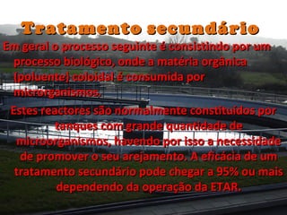 TratamentoTratamento secundáriosecundário
Em geral o processo seguinte é consistindo por umEm geral o processo seguinte é consistindo por um
processo biológico, onde a matéria orgânicaprocesso biológico, onde a matéria orgânica
(poluente) coloidal é consumida por(poluente) coloidal é consumida por
microrganismos.microrganismos.
Estes reactores são normalmente constituídos porEstes reactores são normalmente constituídos por
tanques com grande quantidade detanques com grande quantidade de
microorganismos, havendo por isso a necessidademicroorganismos, havendo por isso a necessidade
de promover o seu arejamento. A eficácia de umde promover o seu arejamento. A eficácia de um
tratamento secundário pode chegar a 95% ou maistratamento secundário pode chegar a 95% ou mais
dependendo da operação da ETAR.dependendo da operação da ETAR.
 