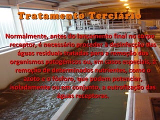 Tratamento TerciárioTratamento Terciário
Normalmente, antes do lançamento final no corpoNormalmente, antes do lançamento final no corpo
receptor, é necessário proceder à desinfecção dasreceptor, é necessário proceder à desinfecção das
águas residuais tratadas para a remoção doságuas residuais tratadas para a remoção dos
organismos patogénicos ou, em casos especiais, àorganismos patogénicos ou, em casos especiais, à
remoção de determinados nutrientes, como oremoção de determinados nutrientes, como o
azoto e o fósforo, que podem potenciar,azoto e o fósforo, que podem potenciar,
isoladamente ou em conjunto, a eutrofização dasisoladamente ou em conjunto, a eutrofização das
águas receptoras.águas receptoras.
 