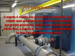 Pré tratamento O esgoto é sujeito aos processos de separação dos sólidos mais grosseiros, que pode ser constituído por grades grosseiras, grades finas ou outros tipos. Nesta fase, o esgoto é, desta forma, preparado para as fases de tratamento seguintes. 