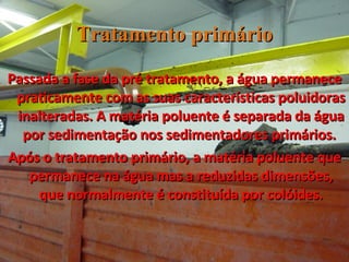 Tratamento primário Passada a fase da pré tratamento, a água permanece praticamente com as suas características poluidoras inalteradas. A matéria poluente é separada da água por sedimentação nos sedimentadores primários.  Após o tratamento primário, a matéria poluente que permanece na água mas a reduzidas dimensões, que normalmente é constituída por colóides. 