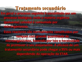 Tratamento   secundário  Em geral o processo seguinte é consistindo por um processo biológico, onde a matéria orgânica (poluente) coloidal é consumida por microrganismos.  Estes reactores são normalmente constituídos por tanques com grande quantidade de microorganismos, havendo por isso a necessidade de promover o seu arejamento. A eficácia de um tratamento secundário pode chegar a 95% ou mais dependendo da operação da ETAR. 