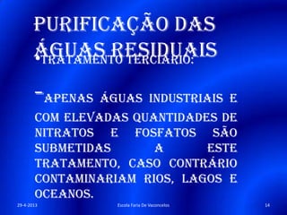Purificação das
águas residuais•Tratamento terciário:
-Apenas águas industriais e
com elevadas quantidades de
nitratos e fosfatos são
submetidas a este
tratamento, caso contrário
contaminariam rios, lagos e
oceanos.
29-4-2013 14Escola Faria De Vaconcelos
 