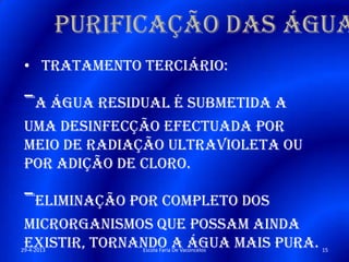 Purificação das água
• Tratamento terciário:
-A água residual é submetida a
uma desinfecção efectuada por
meio de radiação ultravioleta ou
por adição de cloro.
-Eliminação por completo dos
microrganismos que possam ainda
existir, tornando a água mais pura.29-4-2013 15Escola Faria De Vaconcelos
 