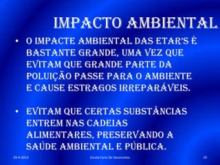 Impacto Ambiental
• o impacte ambiental das etaR’s é
bastante grande, uma vez que
evitam que grande parte da
poluição passe para o ambiente
e cause estragos irreparáveis.
• Evitam que certas substâncias
entrem nas cadeias
alimentares, preservando a
saúde ambiental e pública.
29-4-2013 19Escola Faria De Vaconcelos
 
