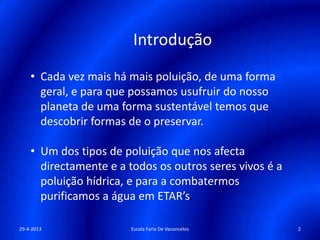 Introdução
• Cada vez mais há mais poluição, de uma forma
geral, e para que possamos usufruir do nosso
planeta de uma forma sustentável temos que
descobrir formas de o preservar.
• Um dos tipos de poluição que nos afecta
directamente e a todos os outros seres vivos é a
poluição hídrica, e para a combatermos
purificamos a água em ETAR’s.
29-4-2013 2Escola Faria De Vaconcelos
 