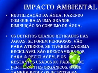 Impacto Ambiental
• Reutilização da água, fazendo
com que haja uma grande
diminuição no consumo de água.
• Os detritos quando retirados das
águas, se forem perigosos, vão
para aterros, se tiverem carisma
reciclável são reencaminhados
para a reciclagem, e os
restantes usados no fabrico de
fertilizantes orgânicos, o que29-4-2013 20Escola Faria De Vaconcelos
 