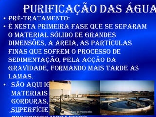 Purificação das água
• Pré-tratamento:
• É nesta primeira fase que se separam
o material sólido de grandes
dimensões, a areia, as partículas
finas que sofrem o processo de
sedimentação, pela acção da
gravidade, formando mais tarde as
lamas.
• São aqui igualmente removidos os
materiais insolúveis como óleos e
gorduras, que ao permanecerem à
superfície, vão ser retirados por29-4-2013 7Escola Faria De Vaconcelos
 