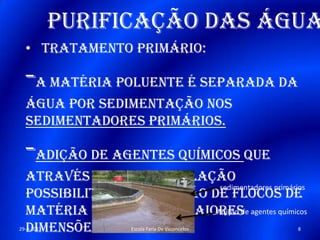 Purificação das água
• Tratamento primário:
-A matéria poluente é separada da
água por sedimentação nos
sedimentadores primários.
-Adição de agentes químicos que
através de uma floculação
possibilitam a obtenção de flocos de
matéria poluente de maiores
dimensões
sedimentadores primários
Adição de agentes químicos
29-4-2013 8Escola Faria De Vaconcelos
 