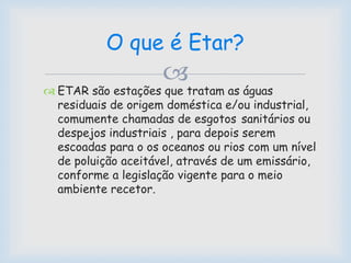 
 ETAR são estações que tratam as águas
residuais de origem doméstica e/ou industrial,
comumente chamadas de esgotos sanitários ou
despejos industriais , para depois serem
escoadas para o os oceanos ou rios com um nível
de poluição aceitável, através de um emissário,
conforme a legislação vigente para o meio
ambiente recetor.
O que é Etar?
 