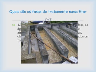 
 1.Tratamento Preliminar - Numa primeira fase, as
águas residuais, produzidas pela população
através do uso doméstico ou pelas indústrias,
chegam à ETAR onde são filtrados e separados os
resíduos de maior dimensão.
Quais são as fases de tratamento numa Etar
 