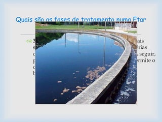  3. Tratamento Secundário - As águas residuais
sofrem um Tratamento Biológico, com bactérias
que digerem a matéria orgânica existente. A seguir,
passam pela Decantação Secundária, que permite o
depósito das lamas resultantes da ação das
bactérias.
Quais são as fases de tratamento numa Etar
 