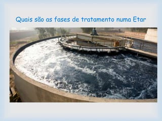
 4. Tratamento Terciário - Nesta etapa do tratamento,
as águas residuais são submetidas a uma desinfeção
e remoção de nutrientes. Removem-se as bactérias,
os sólidos em suspensão, os nutrientes em excesso e
os compostos tóxicos específicos, tornando-as mais
puras. Depois de passar por este tratamento, a água
pode ser usada na agricultura, na rega de campos de
golfe, na rega de espaços verdes, na lavagem de
pavimentos e ruas, entre outras utilizações possíveis.
Quais são as fases de tratamento numa Etar
 