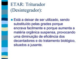 ETAR: Triturador
(Desintegrador):
 Está a deixar de ser utilizado, sendo
substituído pelas grades porque
encrava facilmente e porque aumenta a
matéria orgânica suspensa, provocando
uma diminuição de eficiência dos
decantadores e do tratamento biológico,
situados a jusante.
 