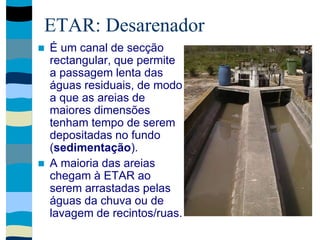 ETAR: Desarenador
 É um canal de secção
rectangular, que permite
a passagem lenta das
águas residuais, de modo
a que as areias de
maiores dimensões
tenham tempo de serem
depositadas no fundo
(sedimentação).
 A maioria das areias
chegam à ETAR ao
serem arrastadas pelas
águas da chuva ou de
lavagem de recintos/ruas.
 
