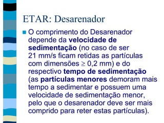 ETAR: Desarenador
 O comprimento do Desarenador
depende da velocidade de
sedimentação (no caso de ser
21 mm/s ficam retidas as partículas
com dimensões  0,2 mm) e do
respectivo tempo de sedimentação
(as partículas menores demoram mais
tempo a sedimentar e possuem uma
velocidade de sedimentação menor,
pelo que o desarenador deve ser mais
comprido para reter estas partículas).
 