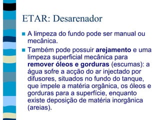 ETAR: Desarenador
 A limpeza do fundo pode ser manual ou
mecânica.
 Também pode possuir arejamento e uma
limpeza superficial mecânica para
remover óleos e gorduras (escumas): a
água sofre a acção do ar injectado por
difusores, situados no fundo do tanque,
que impele a matéria orgânica, os óleos e
gorduras para a superfície, enquanto
existe deposição de matéria inorgânica
(areias).
 
