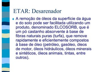 ETAR: Desarenador
 A remoção de óleos da superfície da água
e do solo pode ser facilitada utilizando um
produto, denominado ELCOSORB, que é
um pó castanho absorvente à base de
fibras naturais puras (turfa), que remove
rapidamente e eficientemente compostos
à base de óleo (petróleo, gasóleo, óleos
de motor, óleos hidráulicos, óleos minerais
e sintéticos, óleos animais, tintas, entre
outros).
 