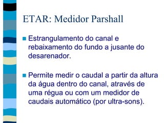 ETAR: Medidor Parshall
 Estrangulamento do canal e
rebaixamento do fundo a jusante do
desarenador.
 Permite medir o caudal a partir da altura
da água dentro do canal, através de
uma régua ou com um medidor de
caudais automático (por ultra-sons).
 