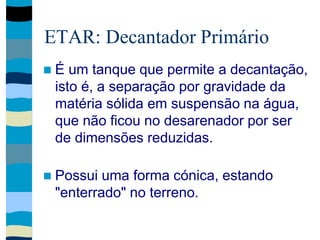 ETAR: Decantador Primário
 É um tanque que permite a decantação,
isto é, a separação por gravidade da
matéria sólida em suspensão na água,
que não ficou no desarenador por ser
de dimensões reduzidas.
 Possui uma forma cónica, estando
"enterrado" no terreno.
 