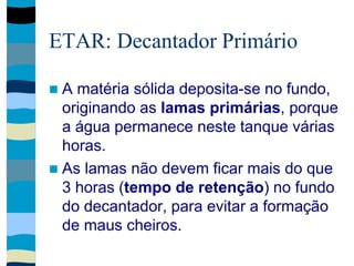 ETAR: Decantador Primário
 A matéria sólida deposita-se no fundo,
originando as lamas primárias, porque
a água permanece neste tanque várias
horas.
 As lamas não devem ficar mais do que
3 horas (tempo de retenção) no fundo
do decantador, para evitar a formação
de maus cheiros.
 