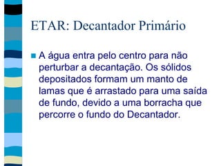 ETAR: Decantador Primário
 A água entra pelo centro para não
perturbar a decantação. Os sólidos
depositados formam um manto de
lamas que é arrastado para uma saída
de fundo, devido a uma borracha que
percorre o fundo do Decantador.
 