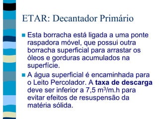 ETAR: Decantador Primário
 Esta borracha está ligada a uma ponte
raspadora móvel, que possui outra
borracha superficial para arrastar os
óleos e gorduras acumulados na
superfície.
 A água superficial é encaminhada para
o Leito Percolador. A taxa de descarga
deve ser inferior a 7,5 m3/m.h para
evitar efeitos de resuspensão da
matéria sólida.
 