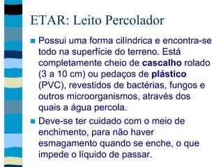 ETAR: Leito Percolador
 Possui uma forma cilíndrica e encontra-se
todo na superfície do terreno. Está
completamente cheio de cascalho rolado
(3 a 10 cm) ou pedaços de plástico
(PVC), revestidos de bactérias, fungos e
outros microorganismos, através dos
quais a água percola.
 Deve-se ter cuidado com o meio de
enchimento, para não haver
esmagamento quando se enche, o que
impede o líquido de passar.
 