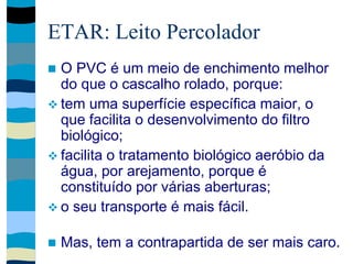 ETAR: Leito Percolador
 O PVC é um meio de enchimento melhor
do que o cascalho rolado, porque:
 tem uma superfície específica maior, o
que facilita o desenvolvimento do filtro
biológico;
 facilita o tratamento biológico aeróbio da
água, por arejamento, porque é
constituído por várias aberturas;
 o seu transporte é mais fácil.
 Mas, tem a contrapartida de ser mais caro.
 