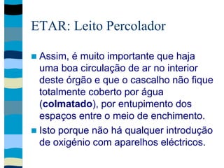 ETAR: Leito Percolador
 Assim, é muito importante que haja
uma boa circulação de ar no interior
deste órgão e que o cascalho não fique
totalmente coberto por água
(colmatado), por entupimento dos
espaços entre o meio de enchimento.
 Isto porque não há qualquer introdução
de oxigénio com aparelhos eléctricos.
 