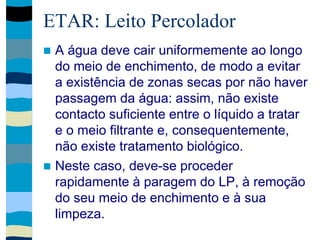 ETAR: Leito Percolador
 A água deve cair uniformemente ao longo
do meio de enchimento, de modo a evitar
a existência de zonas secas por não haver
passagem da água: assim, não existe
contacto suficiente entre o líquido a tratar
e o meio filtrante e, consequentemente,
não existe tratamento biológico.
 Neste caso, deve-se proceder
rapidamente à paragem do LP, à remoção
do seu meio de enchimento e à sua
limpeza.
 