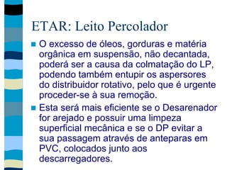 ETAR: Leito Percolador
 O excesso de óleos, gorduras e matéria
orgânica em suspensão, não decantada,
poderá ser a causa da colmatação do LP,
podendo também entupir os aspersores
do distribuidor rotativo, pelo que é urgente
proceder-se à sua remoção.
 Esta será mais eficiente se o Desarenador
for arejado e possuir uma limpeza
superficial mecânica e se o DP evitar a
sua passagem através de anteparas em
PVC, colocados junto aos
descarregadores.
 