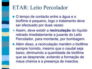 ETAR: Leito Percolador
 O tempo de contacto entre a água e o
biofilme é pequeno, logo o tratamento deve
ser efectuado por duas vezes:
 Assim, deve existir a recirculação do líquido
retirado imediatamente a jusante do Leito
Percolador, para montante, por bombagem.
 Além disso, a recirculação mantém o biofilme
sempre húmido, mesmo que o caudal seja
baixo, diminuindo a quantidade de biofilme
que se desprende, evitando a formação de
maus cheiros e a presença de insectos.
 