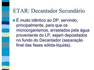 ETAR: Decantador Secundário
 É muito idêntico ao DP, servindo,
principalmente, para que os
microorganismos, arrastados pela água
proveniente do LP, sejam depositados
no fundo do Decantador (separação
final das fases sólida-líquida).
 