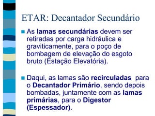 ETAR: Decantador Secundário
 As lamas secundárias devem ser
retiradas por carga hidráulica e
graviticamente, para o poço de
bombagem de elevação do esgoto
bruto (Estação Elevatória).
 Daqui, as lamas são recirculadas para
o Decantador Primário, sendo depois
bombadas, juntamente com as lamas
primárias, para o Digestor
(Espessador).
 