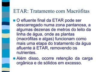ETAR: Tratamento com Macrófitas
 O efluente final da ETAR pode ser
descarregado numa zona pantanosa, a
algumas dezenas de metros do leito da
linha de água, onde as plantas
(macrófitas e algas) funcionam como
mais uma etapa do tratamento da água
afluente à ETAR, removendo os
nutrientes.
 Além disso, ocorre retenção da carga
orgânica e de sólidos em excesso.
 