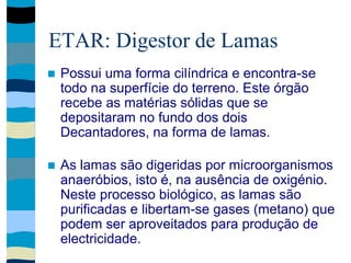 ETAR: Digestor de Lamas
 Possui uma forma cilíndrica e encontra-se
todo na superfície do terreno. Este órgão
recebe as matérias sólidas que se
depositaram no fundo dos dois
Decantadores, na forma de lamas.
 As lamas são digeridas por microorganismos
anaeróbios, isto é, na ausência de oxigénio.
Neste processo biológico, as lamas são
purificadas e libertam-se gases (metano) que
podem ser aproveitados para produção de
electricidade.
 
