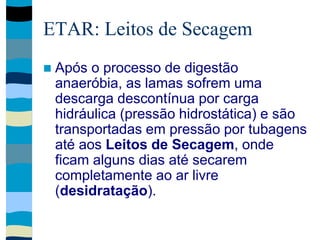 ETAR: Leitos de Secagem
 Após o processo de digestão
anaeróbia, as lamas sofrem uma
descarga descontínua por carga
hidráulica (pressão hidrostática) e são
transportadas em pressão por tubagens
até aos Leitos de Secagem, onde
ficam alguns dias até secarem
completamente ao ar livre
(desidratação).
 