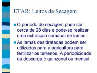 ETAR: Leitos de Secagem
 O período de secagem pode ser
cerca de 28 dias e pode-se realizar
uma extracção semanal de lamas.
 As lamas desidratadas podem ser
utilizadas para a agricultura para
fertilizar os terrenos. A periodicidade
da descarga é quinzenal ou mensal.
 